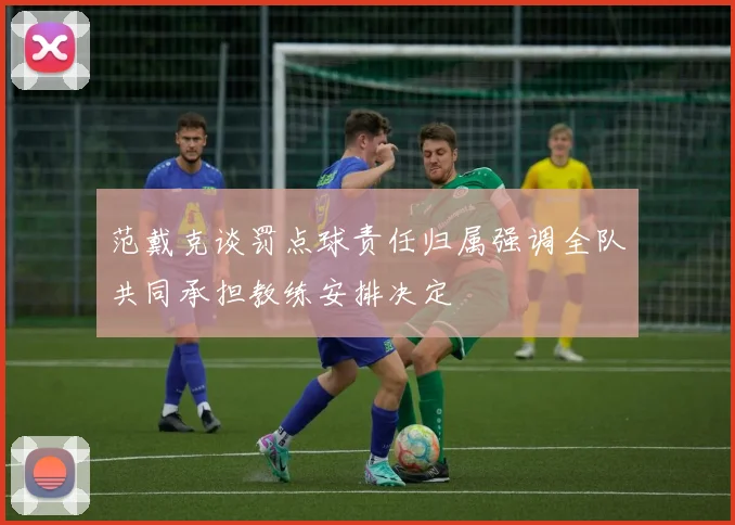 范戴克谈罚点球责任归属强调全队共同承担教练安排决定