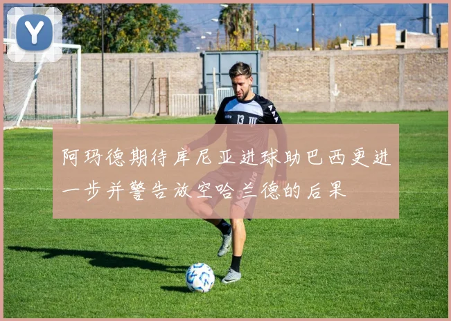 阿玛德期待库尼亚进球助巴西更进一步并警告放空哈兰德的后果