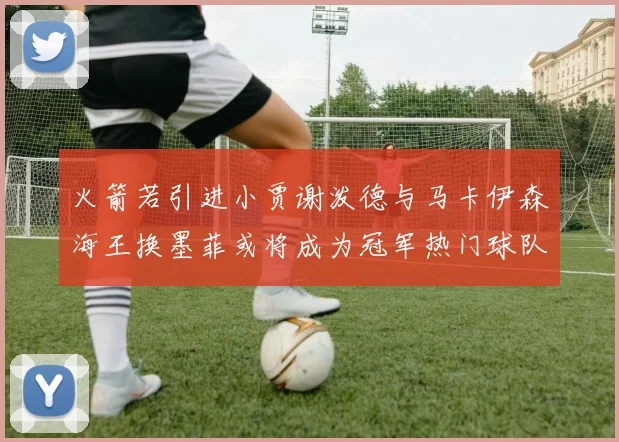 火箭若引进小贾谢泼德与马卡伊森海王换墨菲或将成为冠军热门球队