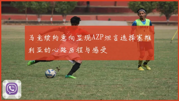 马竞续约意向显现AZP坦言选择塞维利亚的心路历程与感受