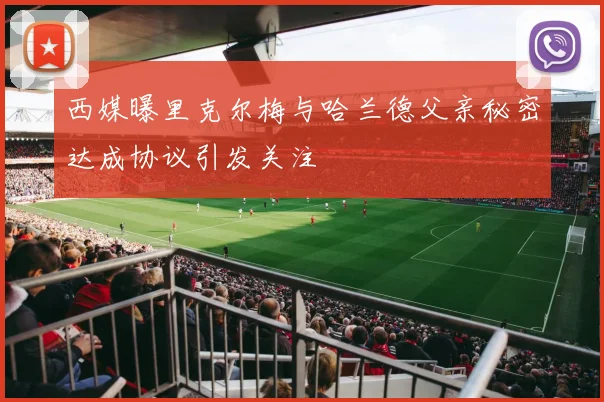 西媒曝里克尔梅与哈兰德父亲秘密达成协议引发关注