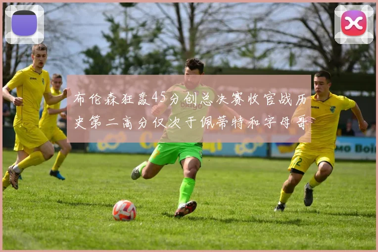 布伦森狂轰45分创总决赛收官战历史第二高分仅次于佩蒂特和字母哥