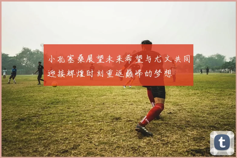 小孔塞桑展望未来希望与尤文共同迎接辉煌时刻重返巅峰的梦想
