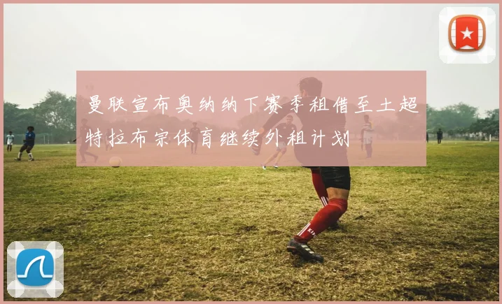 曼联宣布奥纳纳下赛季租借至土超特拉布宗体育继续外租计划