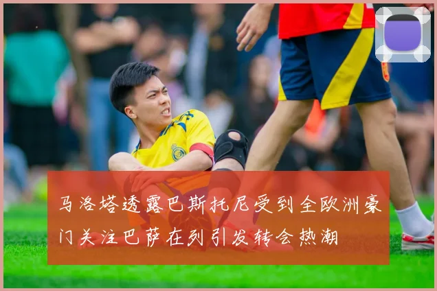 马洛塔透露巴斯托尼受到全欧洲豪门关注巴萨在列引发转会热潮