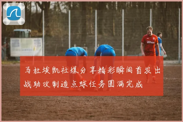 马杜埃凯社媒分享精彩瞬间首发出战助攻制造点球任务圆满完成