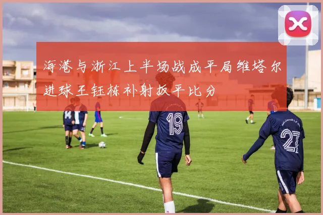 海港与浙江上半场战成平局维塔尔进球王钰栋补射扳平比分
